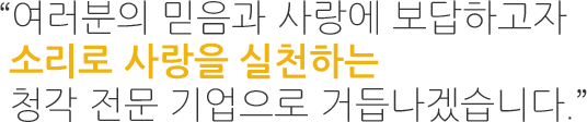 “여러분의 믿음과 사랑에 보답하고자  소리로 사랑을 실천하는 국내 최고의 청각 기업으로 거듭나겠습니다.”