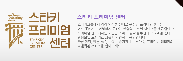 스타키 프리미엄 센터  : 스타키그룹에서 직접 엄선한 센터로 구성된 프리미엄 센터는 어느 곳에서도 경험하지 못하는 맞춤형 퍼스널 서비스를 제공합니다. 프리미엄 센터에서는 최첨단 스마트 청각 솔루션과 프리미엄 센터 전용모델 보청기로 삶을 디자인하는 공간입니다. 빠른 제작, 빠른 A/S, 무상 보증기간 1년 등 프리미엄 센터만의 차별화된 서비스를 만나보세요.